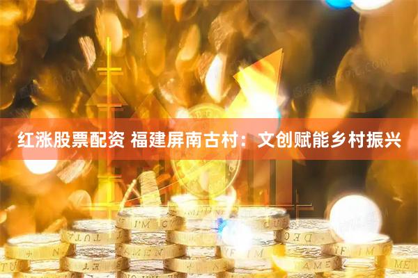 红涨股票配资 福建屏南古村：文创赋能乡村振兴