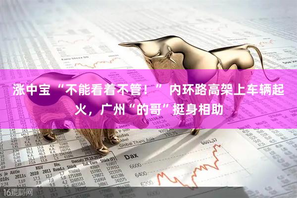 涨中宝 “不能看着不管！” 内环路高架上车辆起火，广州“的哥”挺身相助