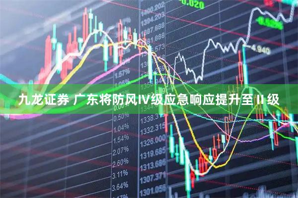 九龙证券 广东将防风Ⅳ级应急响应提升至Ⅱ级