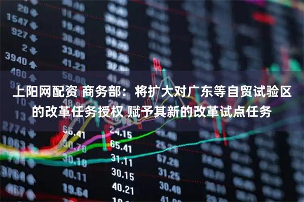 上阳网配资 商务部：将扩大对广东等自贸试验区的改革任务授权 赋予其新的改革试点任务
