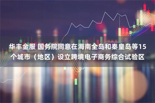 华丰金服 国务院同意在海南全岛和秦皇岛等15个城市（地区）设立跨境电子商务综合试验区