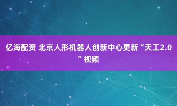 亿海配资 北京人形机器人创新中心更新“天工2.0”视频