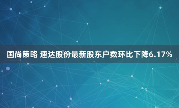 国尚策略 速达股份最新股东户数环比下降6.17%