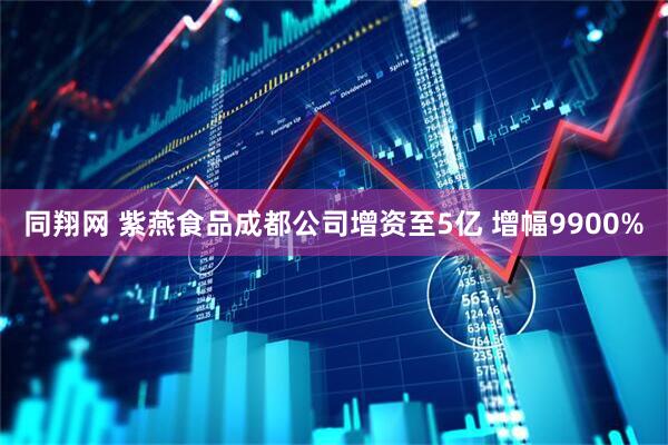 同翔网 紫燕食品成都公司增资至5亿 增幅9900%