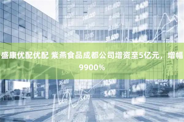 盛康优配优配 紫燕食品成都公司增资至5亿元，增幅9900%