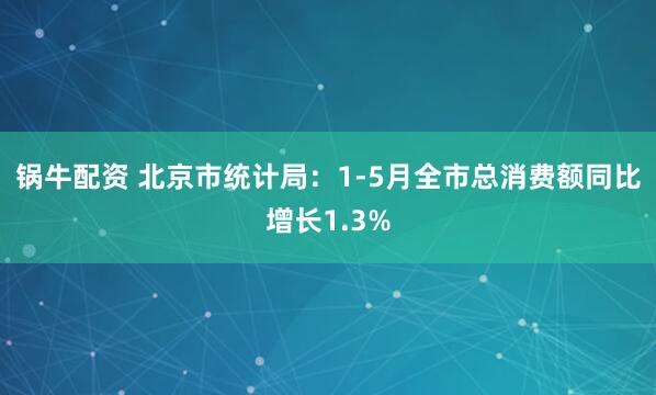 锅牛配资 北京市统计局：1-5月全市总消费额同比增长1.3%