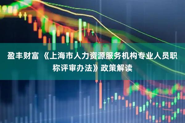 盈丰财富 《上海市人力资源服务机构专业人员职称评审办法》政策解读