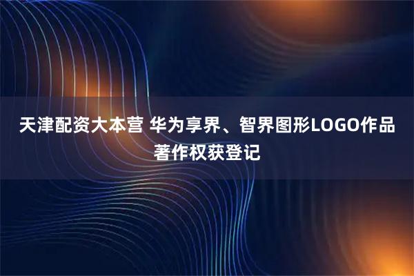 天津配资大本营 华为享界、智界图形LOGO作品著作权获登记