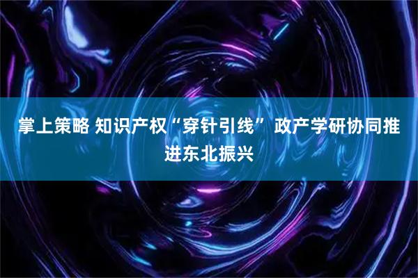 掌上策略 知识产权“穿针引线” 政产学研协同推进东北振兴
