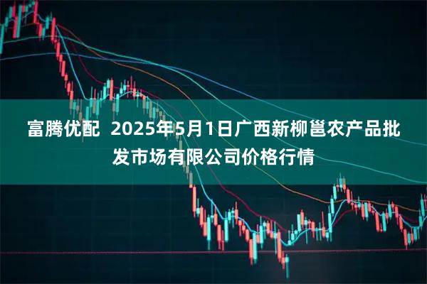 富腾优配  2025年5月1日广西新柳邕农产品批发市场有限公司价格行情