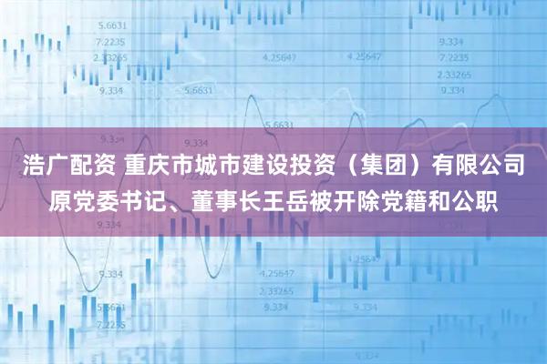 浩广配资 重庆市城市建设投资（集团）有限公司原党委书记、董事长王岳被开除党籍和公职