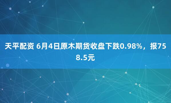 天平配资 6月4日原木期货收盘下跌0.98%，报758.5元