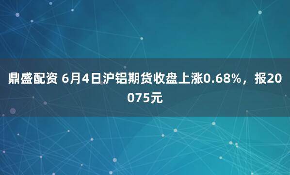 鼎盛配资 6月4日沪铝期货收盘上涨0.68%，报20075元