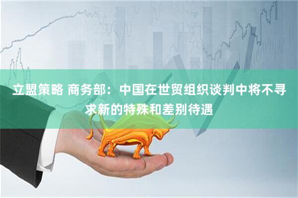 立盟策略 商务部：中国在世贸组织谈判中将不寻求新的特殊和差别待遇