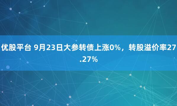 优股平台 9月23日大参转债上涨0%，转股溢价率27.27%