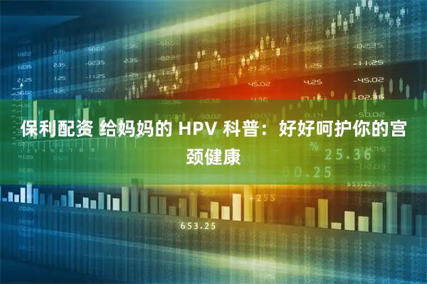 保利配资 给妈妈的 HPV 科普：好好呵护你的宫颈健康