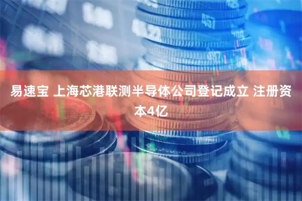 易速宝 上海芯港联测半导体公司登记成立 注册资本4亿