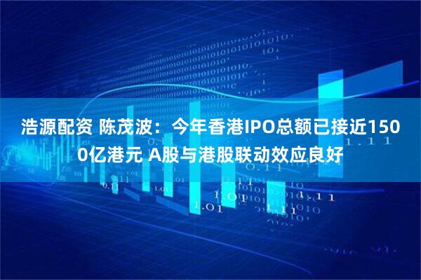 浩源配资 陈茂波：今年香港IPO总额已接近1500亿港元 A股与港股联动效应良好