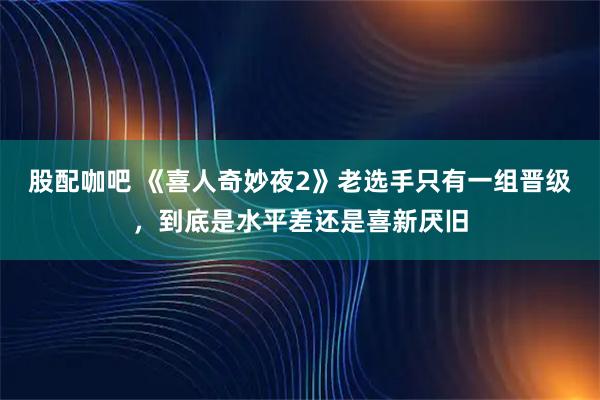 股配咖吧 《喜人奇妙夜2》老选手只有一组晋级，到底是水平差还是喜新厌旧