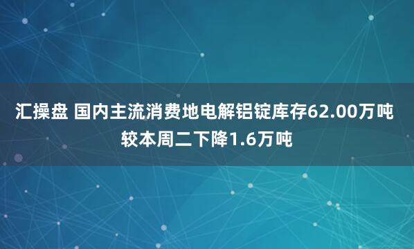 汇操盘 国内主流消费地电解铝锭库存62.00万吨 较本周二下降1.6万吨