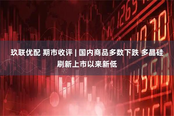 玖联优配 期市收评 | 国内商品多数下跌 多晶硅刷新上市以来新低