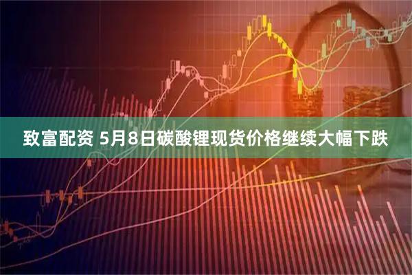 致富配资 5月8日碳酸锂现货价格继续大幅下跌