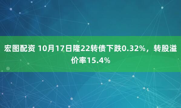 宏图配资 10月17日隆22转债下跌0.32%，转股溢价率15.4%