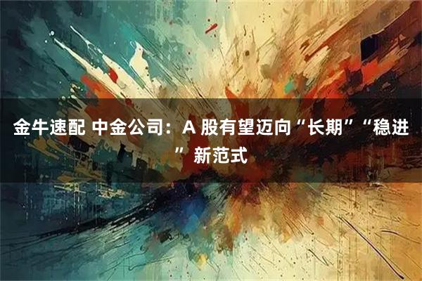 金牛速配 中金公司：A 股有望迈向“长期”“稳进” 新范式