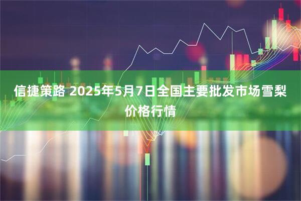 信捷策路 2025年5月7日全国主要批发市场雪梨价格行情