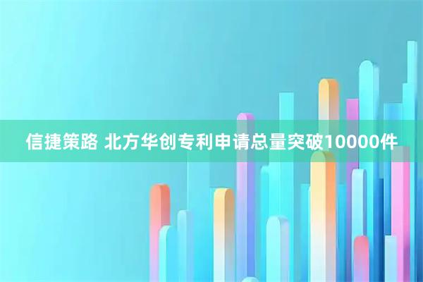 信捷策路 北方华创专利申请总量突破10000件
