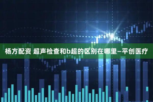 杨方配资 超声检查和b超的区别在哪里—平创医疗
