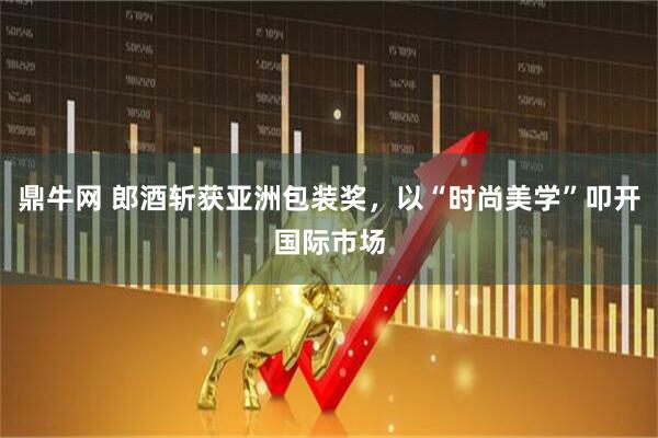 鼎牛网 郎酒斩获亚洲包装奖，以“时尚美学”叩开国际市场