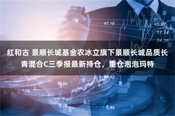 红和古 景顺长城基金农冰立旗下景顺长城品质长青混合C三季报最新持仓，重仓泡泡玛特