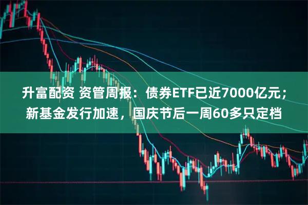 升富配资 资管周报:债券ETF已近7000亿元;新基金发行加速,国庆节后一周60多只定档