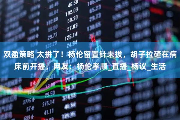 双盈策略 太拼了！杨伦留置针未拔，胡子拉碴在病床前开播，网友：杨伦孝顺_直播_杨议_生活