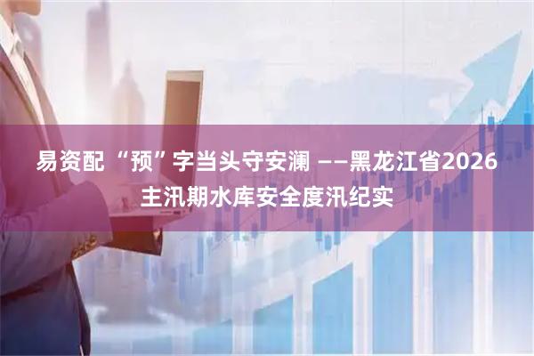 易资配 “预”字当头守安澜 ——黑龙江省2026主汛期水库安全度汛纪实